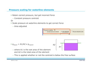 DNV GL © 2014
Pressure scaling for waterline elements
 Retain correct pressure, but get incorrect force
– Constant pressure centroid
Or
 Scale pressure at waterline elements to get correct force
– Area adjusted
 padjust = A1/A2 x poriginal
– where A1 is the wet area of the element
and A2 is the total area of the element
– This is applied whether or not the centroid is below the free surface
A2
A1
 