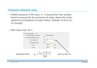 DNV GL © 2014
Pressure reduction zone
 Modify pressure in the area +/- A around the free surface
level to account for the presence of water above the mean
waterline and absence of water below. Default: A=0.0 (i.e.
no change)
 DNV class note 30.7:
A
zAz
r wl
p
2

Reduction factor when |z-zwl| < A
 