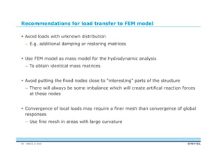 DNV GL © 2014
Recommendations for load transfer to FEM model
 Avoid loads with unknown distribution
– E.g. additional damping or restoring matrices
 Use FEM model as mass model for the hydrodynamic analysis
– To obtain identical mass matrices
 Avoid putting the fixed nodes close to “interesting” parts of the structure
– There will always be some imbalance which will create artifical reaction forces
at these nodes
 Convergence of local loads may require a finer mesh than convergence of global
responses
– Use fine mesh in areas with large curvature
49
 