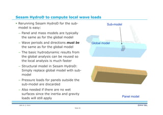 DNV GL © 2014
Sesam HydroD to compute local wave loads
 Rerunning Sesam HydroD for the sub-
model is easy:
– Panel and mass models are typically
the same as for the global model
– Wave periods and directions must be
the same as for the global model
– The basic hydrodynamic results from
the global analysis can be reused so
the local analysis is much faster
– Structural model in Sesam HydroD:
Simply replace global model with sub-
model
– Pressure loads for panels outside the
sub-model are discarded
– Also needed if there are no wet
surfaces since the inertia and gravity
loads will still apply
Slide 54
Global model
Sub-model
Panel model
 