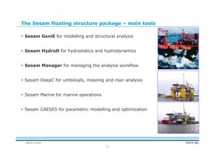 DNV GL © 2014
The Sesam floating structure package – main tools
 Sesam GeniE for modelling and structural analysis
 Sesam HydroD for hydrostatics and hydrodynamics
 Sesam Manager for managing the analysis workflow
 Sesam DeepC for umbilicals, mooring and riser analysis
 Sesam Marine for marine operations
 Sesam CAESES for parametric modelling and optimization
13
 