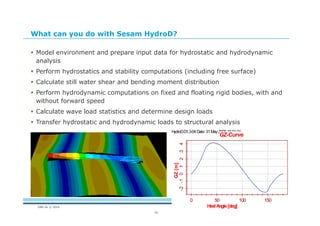 DNV GL © 2014
16
What can you do with Sesam HydroD?
 Model environment and prepare input data for hydrostatic and hydrodynamic
analysis
 Perform hydrostatics and stability computations (including free surface)
 Calculate still water shear and bending moment distribution
 Perform hydrodynamic computations on fixed and floating rigid bodies, with and
without forward speed
 Calculate wave load statistics and determine design loads
 Transfer hydrostatic and hydrodynamic loads to structural analysis
HydroDD1.3-04 Date: 31 May2005 15:01:34
0 50 100 150
-2-101234
GZ-Curve
HeelAngle[deg]
GZ[m]
 