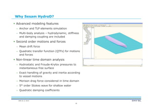 DNV GL © 2014
18
Why Sesam HydroD?
 Advanced modeling features
– Anchor and TLP elements simulation
– Multi-body analysis – hydrodynamic, stiffness
and damping coupling are included
 Second order motions and forces
– Mean drift force
– Quadratic transfer function (QTFs) for motions
and forces
 Non-linear time domain analysis
– Hydrostatic and Froude-Krylov pressures to
instantaneous free surface
– Exact handling of gravity and inertia according
to vessel motions
– Morison drag force considered in time domain
– 5th order Stokes wave for shallow water
– Quadratic damping coefficients
 