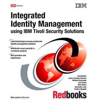 Front cover


Integrated
Identity Management
               ment
using IBM Tivoli Security Solutions
Latest technology in access control and
identity management solutions

Holistically covers security in
e-business projects

Best practices and
experiences




                                                                   Axel Bücker
                                                        Jaime Cordoba Palacios
                                                            Michael Grimwade
                                                                    Loïc Guézo
                                                                   Mari Heiser
                                                               Samantha Letts
                                                               Sridhar Muppidi



ibm.com/redbooks
 