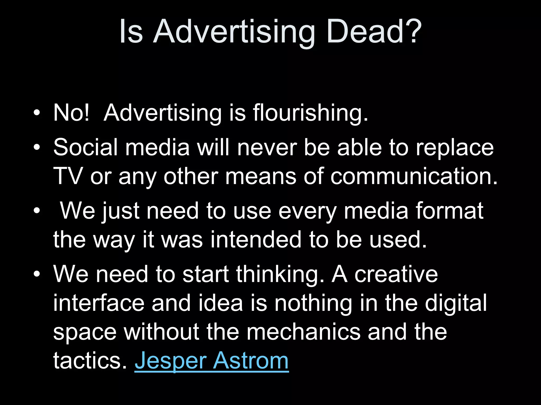 Is Advertising Dead?

• No! Advertising is flourishing.
• Social media will never be able to replace
  TV or any other means of communication.
• We just need to use every media format
  the way it was intended to be used.
• We need to start thinking. A creative
  interface and idea is nothing in the digital
  space without the mechanics and the
  tactics. Jesper Astrom
 