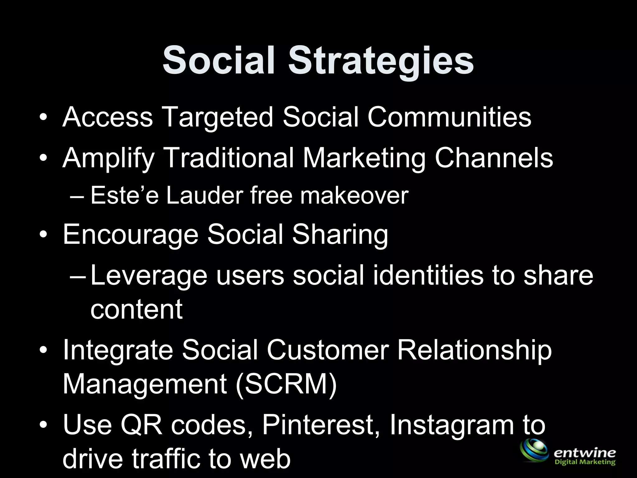 Social Strategies
• Access Targeted Social Communities
• Amplify Traditional Marketing Channels
  – Este’e Lauder free makeover
• Encourage Social Sharing
   – Leverage users social identities to share
     content
• Integrate Social Customer Relationship
  Management (SCRM)
• Use QR codes, Pinterest, Instagram to
  drive traffic to web
 