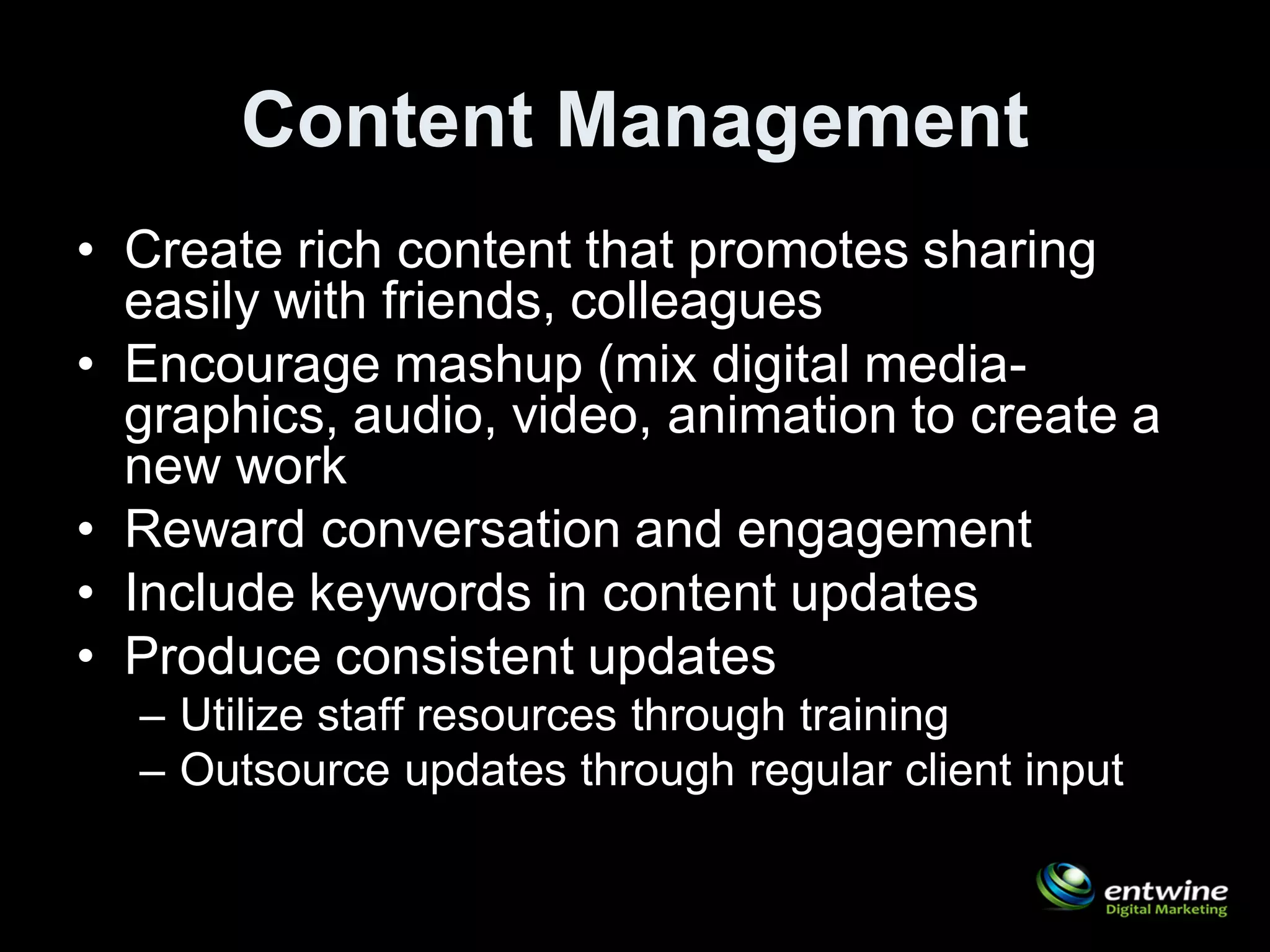 Content Management
• Create rich content that promotes sharing
  easily with friends, colleagues
• Encourage mashup (mix digital media-
  graphics, audio, video, animation to create a
  new work
• Reward conversation and engagement
• Include keywords in content updates
• Produce consistent updates
  – Utilize staff resources through training
  – Outsource updates through regular client input
 