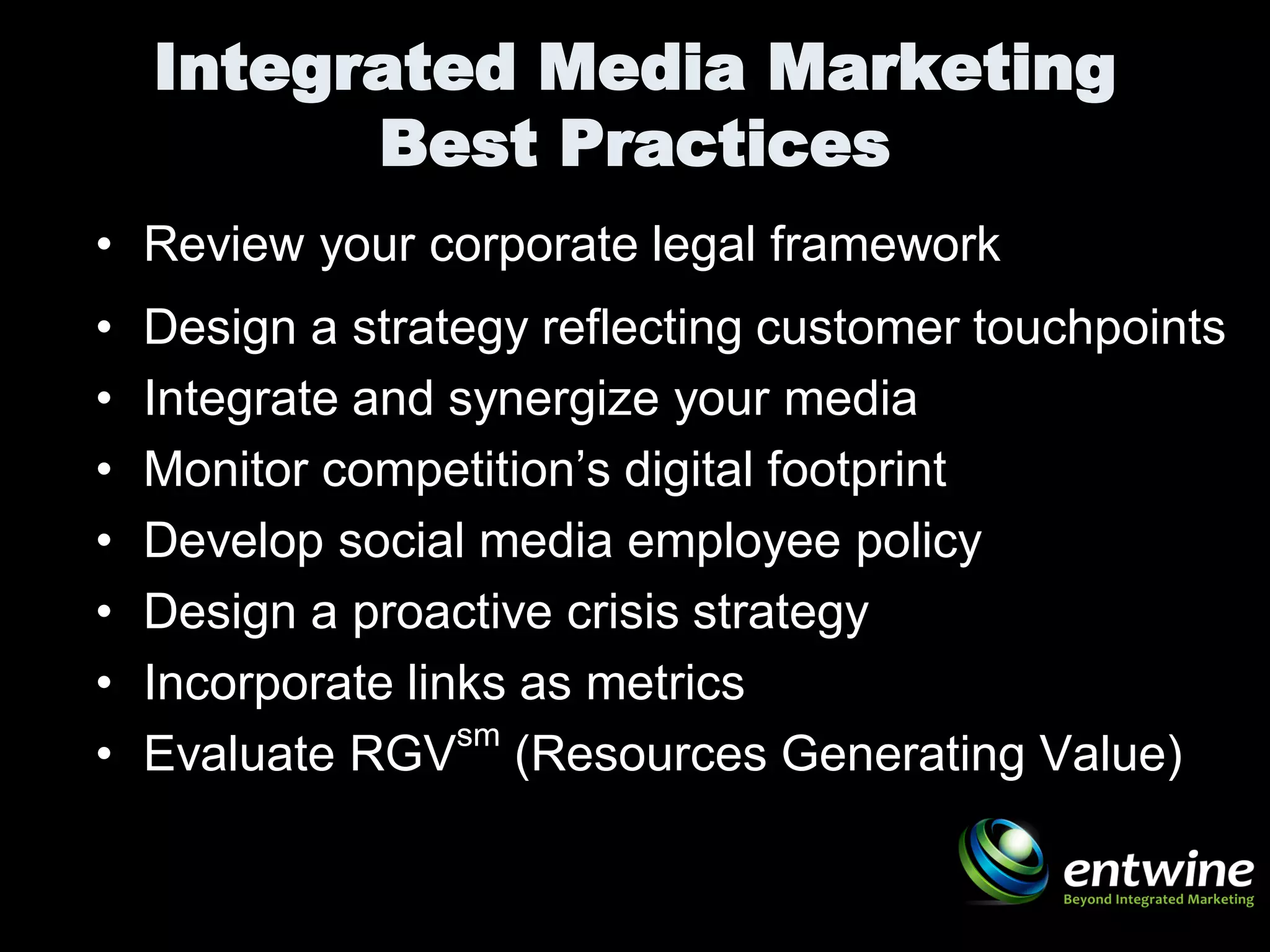 Integrated Media Marketing
          Best Practices
• Review your corporate legal framework
•   Design a strategy reflecting customer touchpoints
•   Integrate and synergize your media
•   Monitor competition’s digital footprint
•   Develop social media employee policy
•   Design a proactive crisis strategy
•   Incorporate links as metrics
                   sm
•   Evaluate RGV (Resources Generating Value)
 