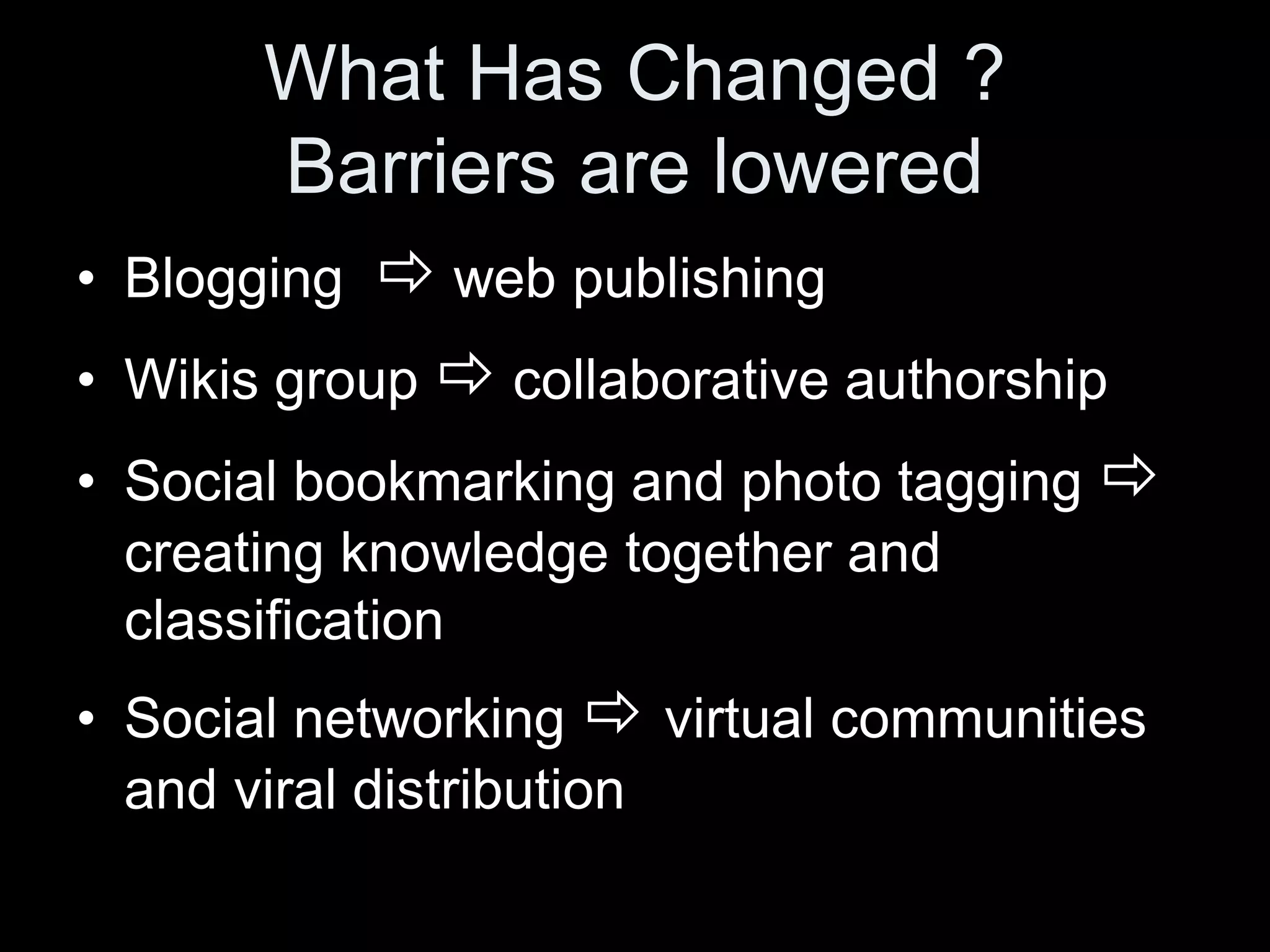 What Has Changed ?
         Barriers are lowered
• Blogging     web publishing
•   Wikis group  collaborative authorship
•   Social bookmarking and photo tagging 
    creating knowledge together and
    classification
• Social networking  virtual communities
  and viral distribution
 