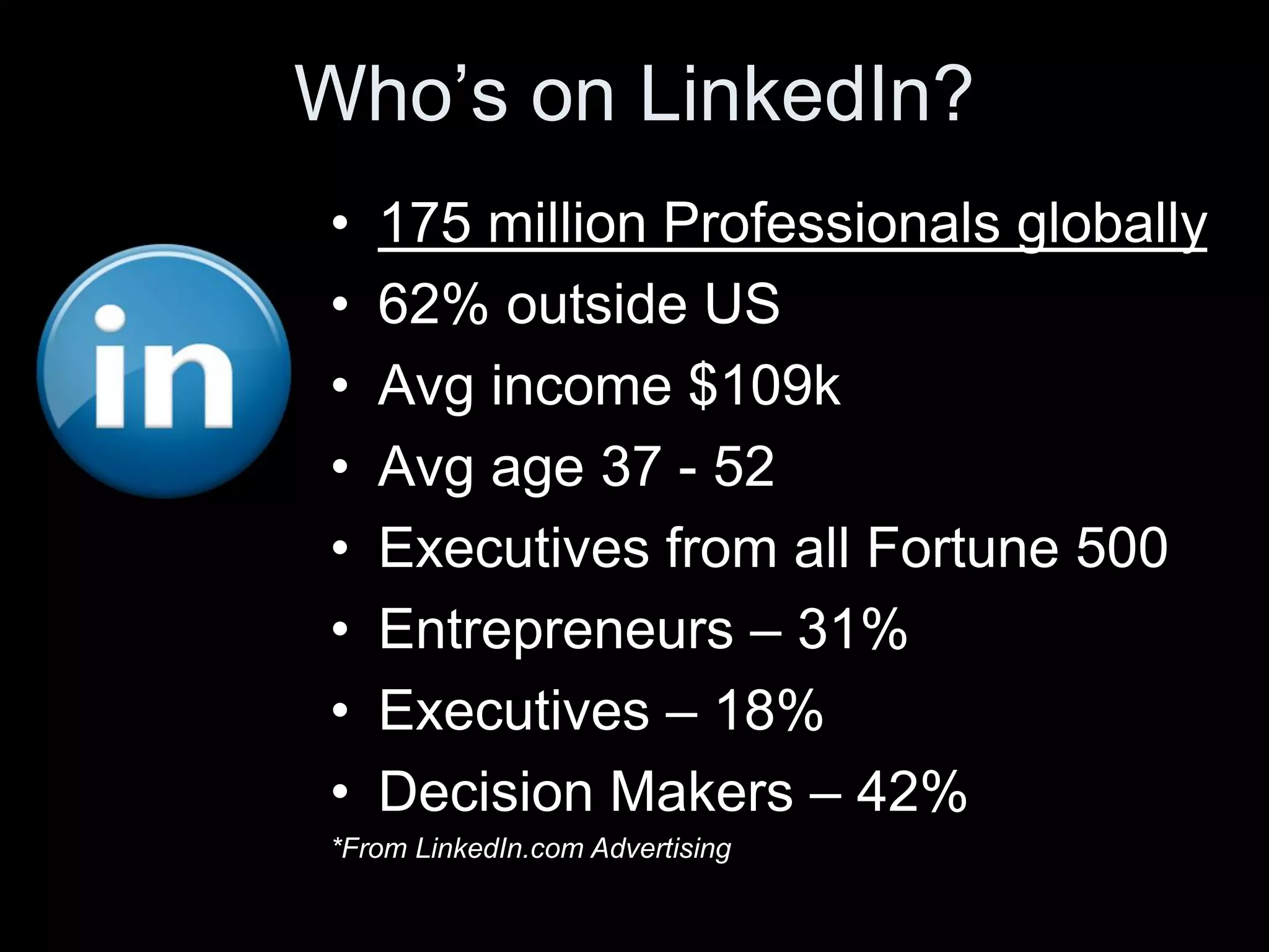 Who’s on LinkedIn?
•   175 million Professionals globally
•   62% outside US
•   Avg income $109k
•   Avg age 37 - 52
•   Executives from all Fortune 500
•   Entrepreneurs – 31%
•   Executives – 18%
•   Decision Makers – 42%
*From LinkedIn.com Advertising
 
