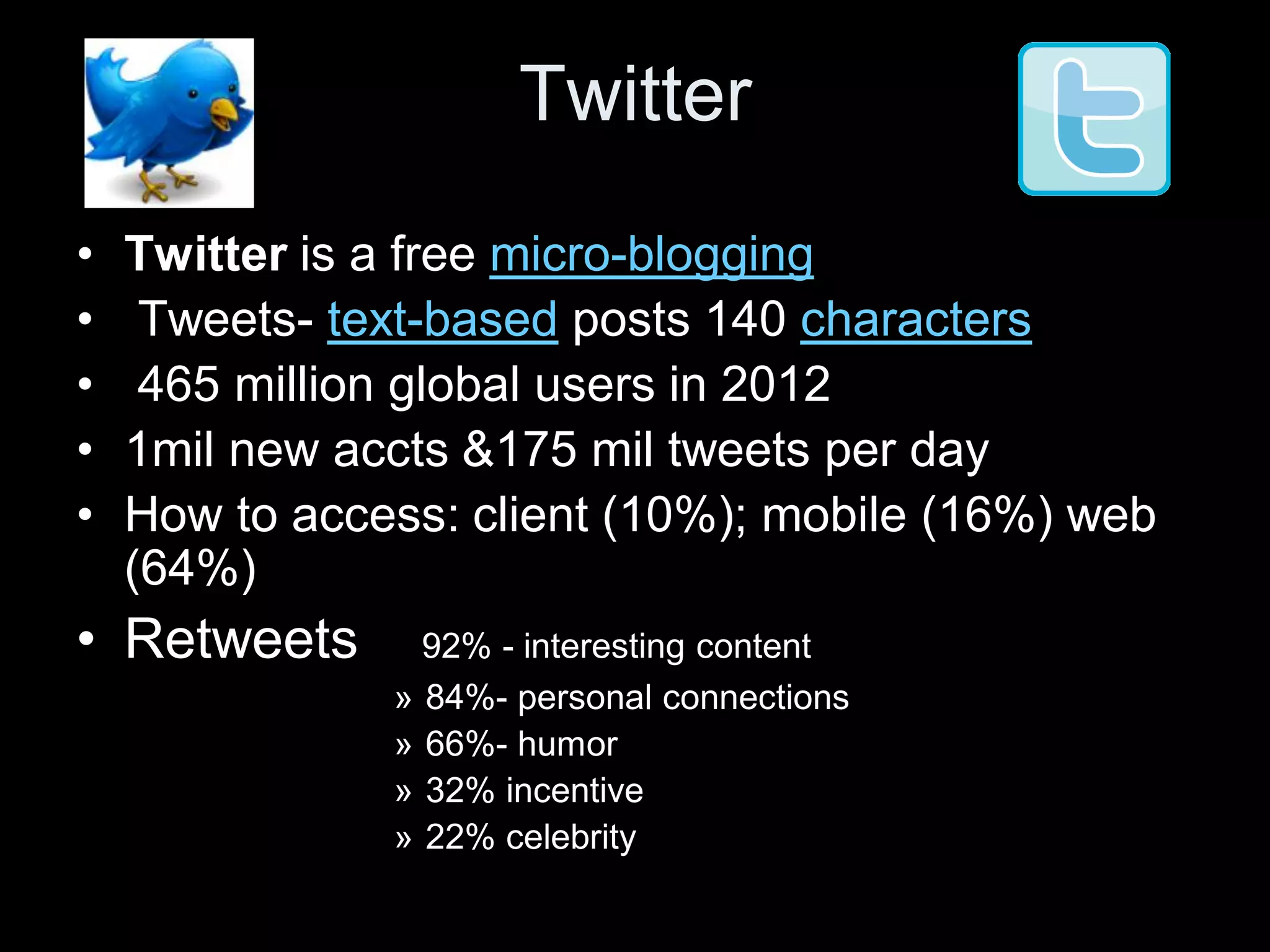 Twitter
•   Twitter is a free micro-blogging
•    Tweets- text-based posts 140 characters
•    465 million global users in 2012
•   1mil new accts &175 mil tweets per day
•   How to access: client (10%); mobile (16%) web
    (64%)
• Retweets       92% - interesting content
               » 84%- personal connections
               » 66%- humor
               » 32% incentive
               » 22% celebrity
 