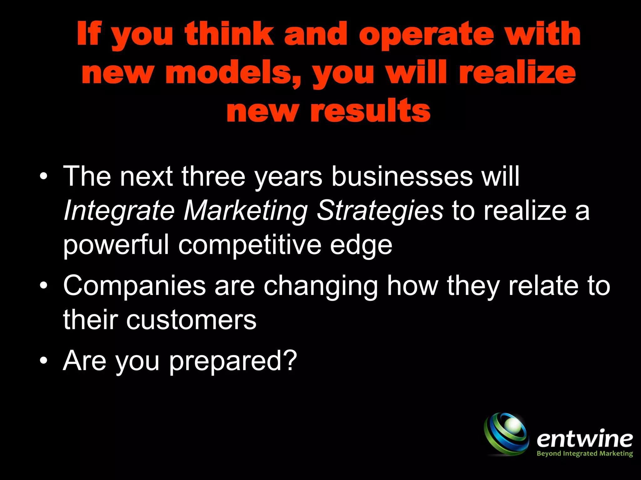If you think and operate with
  new models, you will realize
            new results

• The next three years businesses will
  Integrate Marketing Strategies to realize a
  powerful competitive edge
• Companies are changing how they relate to
  their customers
• Are you prepared?
 