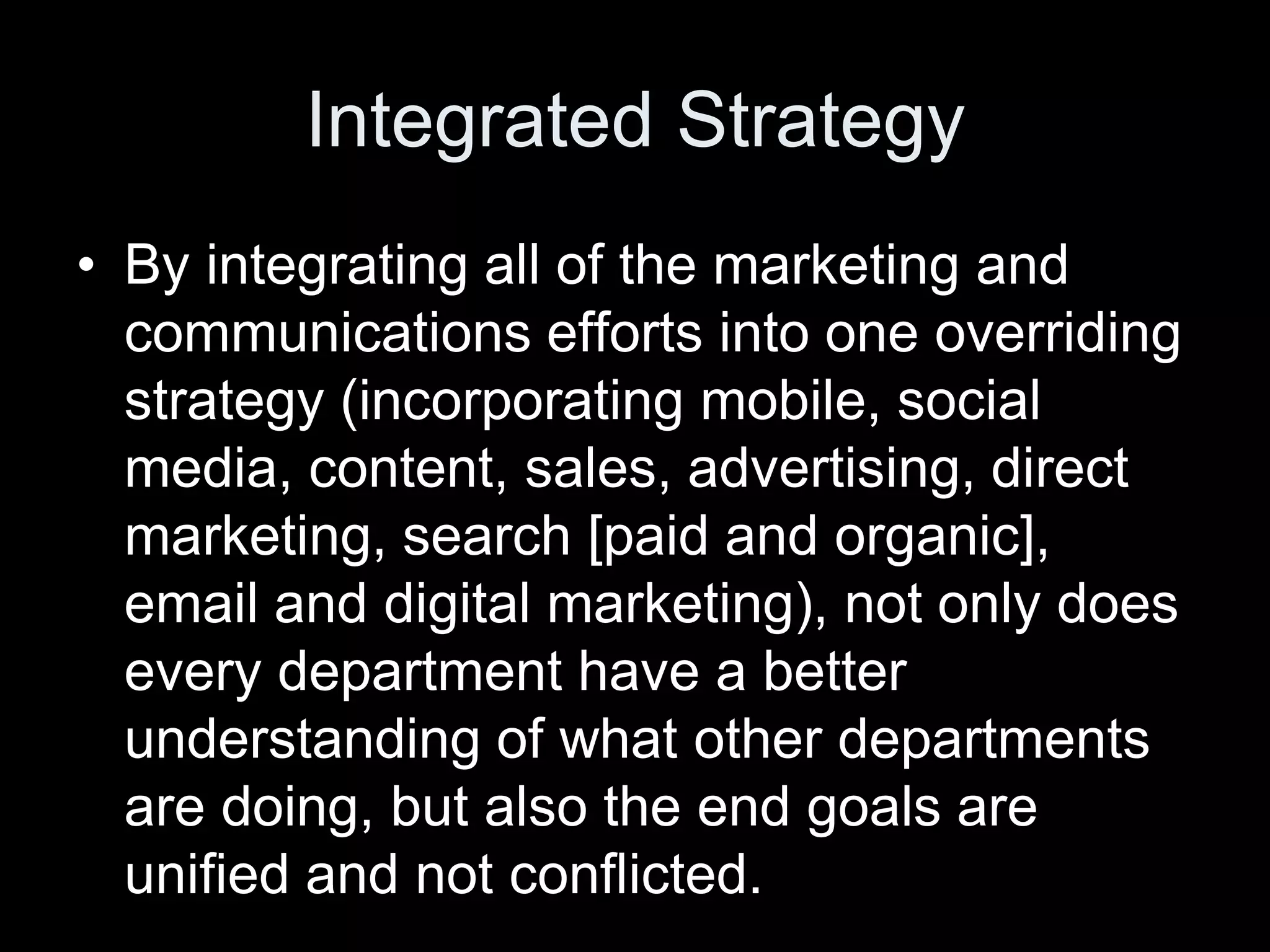 Integrated Strategy
• By integrating all of the marketing and
  communications efforts into one overriding
  strategy (incorporating mobile, social
  media, content, sales, advertising, direct
  marketing, search [paid and organic],
  email and digital marketing), not only does
  every department have a better
  understanding of what other departments
  are doing, but also the end goals are
  unified and not conflicted.
 