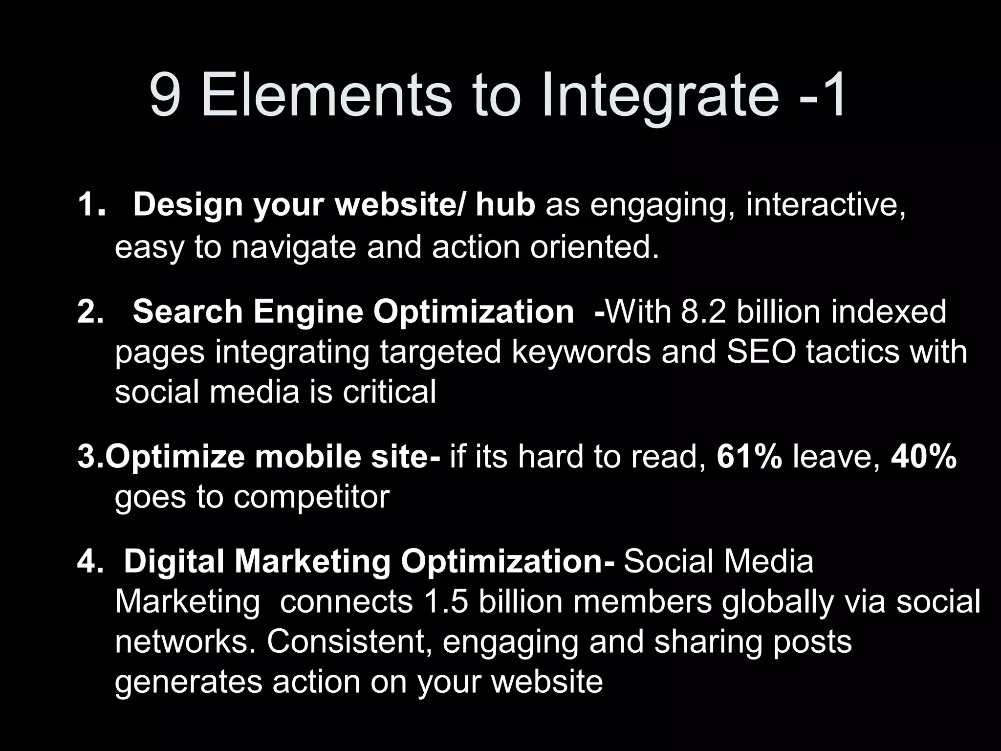 9 Elements to Integrate -1
1. Design your website/ hub as engaging, interactive,
  easy to navigate and action oriented.
2. Search Engine Optimization -With 8.2 billion indexed
  pages integrating targeted keywords and SEO tactics with
  social media is critical
3.Optimize mobile site- if its hard to read, 61% leave, 40%
  goes to competitor
4. Digital Marketing Optimization- Social Media
   Marketing connects 1.5 billion members globally via social
   networks. Consistent, engaging and sharing posts
   generates action on your website
 