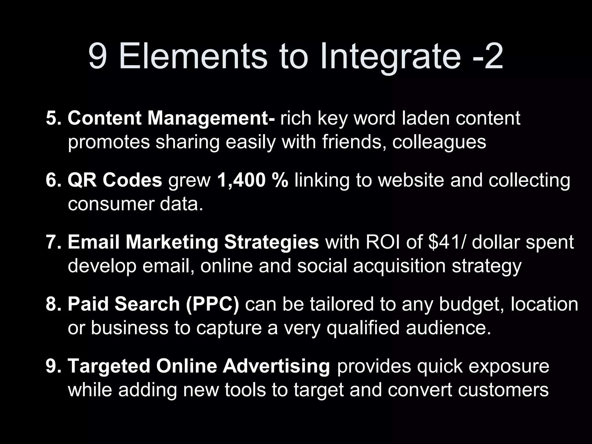 9 Elements to Integrate -2
5. Content Management- rich key word laden content
   promotes sharing easily with friends, colleagues
6. QR Codes grew 1,400 % linking to website and collecting
   consumer data.
7. Email Marketing Strategies with ROI of $41/ dollar spent
   develop email, online and social acquisition strategy
8. Paid Search (PPC) can be tailored to any budget, location
   or business to capture a very qualified audience.
9. Targeted Online Advertising provides quick exposure
   while adding new tools to target and convert customers
 