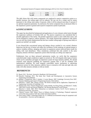 International Journal of Computer-Aided technologies (IJCAx) Vol.1,No.2/3,October 2014 
16 
φ_new 0.098 14.03% 
φ_opt 0.090 21.05% 
The table shows that with inerter components are employed to passive suspension system as a 
parallel structure, the rolling angle will be reduced. We just use for a simple and fix inerter 
parameter b, the rolling value reduce 14 percent, while it will be reduced more than 21 percent if 
we optimal suspension parameter. In conclusion, the inerter component has an advanced effect to 
the suspension system in general and in passive suspension system in particular. 
6.CONCLUSIONS 
This paper has described the background and application of a new element called inerter through 
the suspension synthesis in Formula SAE car. The passive suspension was considered that is 
possible application of the inerter. The parallel suspension system is more stable than series, and 
can be designed to improve vehicle dynamics. The results showed that suspension with inerter 
was not only have better displacement but also have smaller rolling angle of sprung mass body on 
quarter-car and half -car model. 
It was showed that conventional spring and damper always resulted in very normal vibration 
behaviour, but the use of inerter can reduce the oscillation. In this studying, an optimal design to 
achieve variables stiffness, damping and inerter in suspension system achieved better results for 
rolling with road disturbance. These simulations confirmed that ride comfort in the same 
frequency domain with basic suspension system while the body car rolling was improved. 
Furthermore, base on these advanced optimization results; we verify that the suspension 
controlled under simple conditions to apply on normal car. We will integrate other types of inerter 
which can be controlled, and apply on suspension system for large dynamic stability. We should 
construct some physical modeling for suspension systems then it will be validated with 
mathematical modeling. We need integrate controllable inerter mechanism to optimizing 
suspension system for other dynamics stability focus to interactive left side and right side, also 
study with other dynamic attitudes on full-car model. 
REFERENCES 
[1] Bosch, 2011. The book, Automotive Handbook, SAE International. 
[2] Marcello Chiaberge, 2011. The book, New Trends and Developments in Automotive System 
Engineering, First published. 
[3] Bohdan T. Kulakowski, John F. Gardner, J. Lowen Shearer, 2007. Cambridge University Press 2007, 
Dynamic Modeling and Control of Engineering Systems, Third edition. 
[4] Malcolm C. Smith, 2003. Plenary Lecture, The Inerter Concept and Its Application, Department of 
Engineering, University of Cambridge, U.K. 
[5] Michael Z.Q. Chen, Christos Papageorgiou, Frank Scheibe, Fu-Cheng Wang, and Malcolm C. Smith, 
2009. IEEE Circuits and Systems Magazine, The Missing Mechanical Circuit Element. 
[6] Malcolm C. Smith, 2002. IEEE Transactions on Automatic Control, Vol.47, No.10, Synthesis of 
Mechanical Networks: The Inerter. 
[7] Takanori Uemura, 2009. Master Thesis in Shibaura Institute of Technology, Proposed suspension 
system that aims to achieve both ride comfort and maneuverability. 
[8] Jyuro Izumi, ESPEC Technology Report No. 6, Combined environmental testing for equipment used 
on automobiles - Overview and test approach. 
