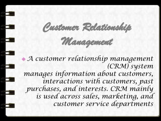 Customer Relationship
Management
A customer relationship management
(CRM) system
manages information about customers,
interactions with customers, past
purchases, and interests. CRM mainly
is used across sales, marketing, and
customer service departments