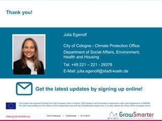 www.grow-smarter.eu Final Conference I GrowSmarter I 03.12.2019
Get the latest updates by signing up online!
This project has received funding from the European Union’s Horizon 2020 research and innovation programme under grant agreement no 646456.
The sole responsibility for the content of this presentation lies with the GrowSmarter project and in no way reflects the views of the European Union.
Julia Egenolf
City of Cologne - Climate Protection Office
Department of Social Affairs, Environment,
Health and Housing
Tel. +49 221 – 221 - 29378
E-Mail: julia.egenolf@stadt-koeln.de
Thank you!
 