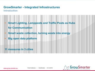 www.grow-smarter.eu Final Conference I GrowSmarter I 03.12.2019
GrowSmarter - Integrated Infrastructures
Introduction
 Smart Lighting, Lampposts and Traffic Posts as Hubs
for Communication
 Smart waste collection, turning waste into energy
 Big open data platform
11 measures in 3 cities
 