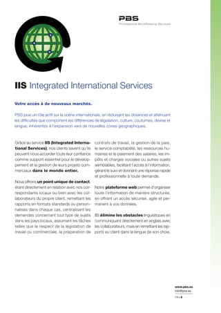 www.pbs.es
info@pbs.es
Votre accès à de nouveaux marchés.
PBS joue un rôle actif sur la scène internationale, en réduisant les distances et atténuant
les difficultés que comportent les différences de législation, culture, coutumes, devise et
langue, inhérentes à l’expansion vers de nouvelles zones géographiques.
IIS Integrated International Services
PAG.8
Grâce au service IIS (Integrated Interna-
tional Services), nos clients savent qu’ils
peuvent nous accorder toute leur confiance
comme support essentiel pour le dévelop-
pement et la gestion de leurs projets com-
merciaux dans le monde entier.
Nous offrons un point unique de contact,
étant directement en relation avec nos cor-
respondants locaux ou bien avec les col-
laborateurs du propre client, remettant les
rapports en formats standards ou person-
nalisés dans chaque cas, centralisant les
demandes concernant tout type de sujets
dans les pays locaux, assumant les tâches
telles que le respect de la législation de
travail ou commerciale, la préparation de
contrats de travail, la gestion de la paie,
le service comptabilité, les ressources hu-
maines et le paiement des salaires, les im-
pôts et charges sociales ou autres sujets
semblables, facilitant l’accès à l’information,
gérant le suivi et donnant une réponse rapide
et professionnelle à toute demande.
Notre plateforme web permet d’organiser
toute l’information de manière structurée,
en offrant un accès sécurisé, agile et per-
manent à vos données.
IIS élimine les obstacles linguistiques en
communiquant directement en anglais avec
les collaborateurs, mais en remettant les rap-
ports au client dans la langue de son choix.
 