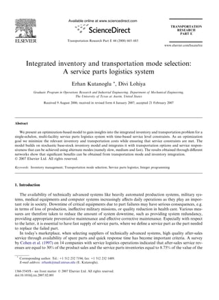 Available online at www.sciencedirect.com




                                      Transportation Research Part E 44 (2008) 665–683
                                                                                                         www.elsevier.com/locate/tre




         Integrated inventory and transportation mode selection:
                      A service parts logistics system
                                         Erhan Kutanoglu *, Divi Lohiya
              Graduate Program in Operations Research and Industrial Engineering, Department of Mechanical Engineering,
                                          The University of Texas at Austin, United States

                     Received 9 August 2006; received in revised form 4 January 2007; accepted 21 February 2007




Abstract

   We present an optimization-based model to gain insights into the integrated inventory and transportation problem for a
single-echelon, multi-facility service parts logistics system with time-based service level constraints. As an optimization
goal we minimize the relevant inventory and transportation costs while ensuring that service constraints are met. The
model builds on stochastic base-stock inventory model and integrates it with transportation options and service respon-
siveness that can be achieved using alternate modes (namely slow, medium and fast). The results obtained through diﬀerent
networks show that signiﬁcant beneﬁts can be obtained from transportation mode and inventory integration.
Ó 2007 Elsevier Ltd. All rights reserved.

Keywords: Inventory management; Transportation mode selection; Service parts logistics; Integer programming




1. Introduction

   The availability of technically advanced systems like heavily automated production systems, military sys-
tems, medical equipments and computer systems increasingly aﬀects daily operations as they play an impor-
tant role in society. Downtime of critical equipments due to part failures may have serious consequences, e.g.
in terms of loss of production, ineﬀective military missions, or quality reduction in health care. Various mea-
sures are therefore taken to reduce the amount of system downtime, such as providing system redundancy,
providing appropriate preventative maintenance and eﬀective corrective maintenance. Especially with respect
to the latter, it is essential to have fast supply of service parts, where we deﬁne a service part as the part needed
to replace the failed part.
   In today’s marketplace, when selecting suppliers of technically advanced systems, high quality after-sales
service through availability of spare parts and quick response time has become important criteria. A survey
by Cohen et al. (1997) on 14 companies with service logistics operations indicated that after-sales service rev-
enues are equal to 30% of the product sales and the service parts inventories equal to 8.75% of the value of the

 *
     Corresponding author. Tel.: +1 512 232 7194; fax: +1 512 232 1489.
     E-mail address: erhank@mail.utexas.edu (E. Kutanoglu).

1366-5545/$ - see front matter Ó 2007 Elsevier Ltd. All rights reserved.
doi:10.1016/j.tre.2007.02.001
 