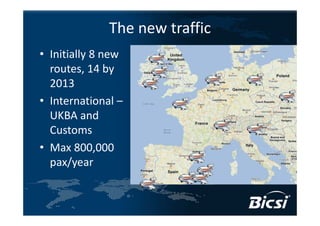 The new traffic
• Initially 8 new 
  routes, 14 by 
  2013
• International –
  UKBA and 
  Customs
• Max 800,000 
  pax/year
 