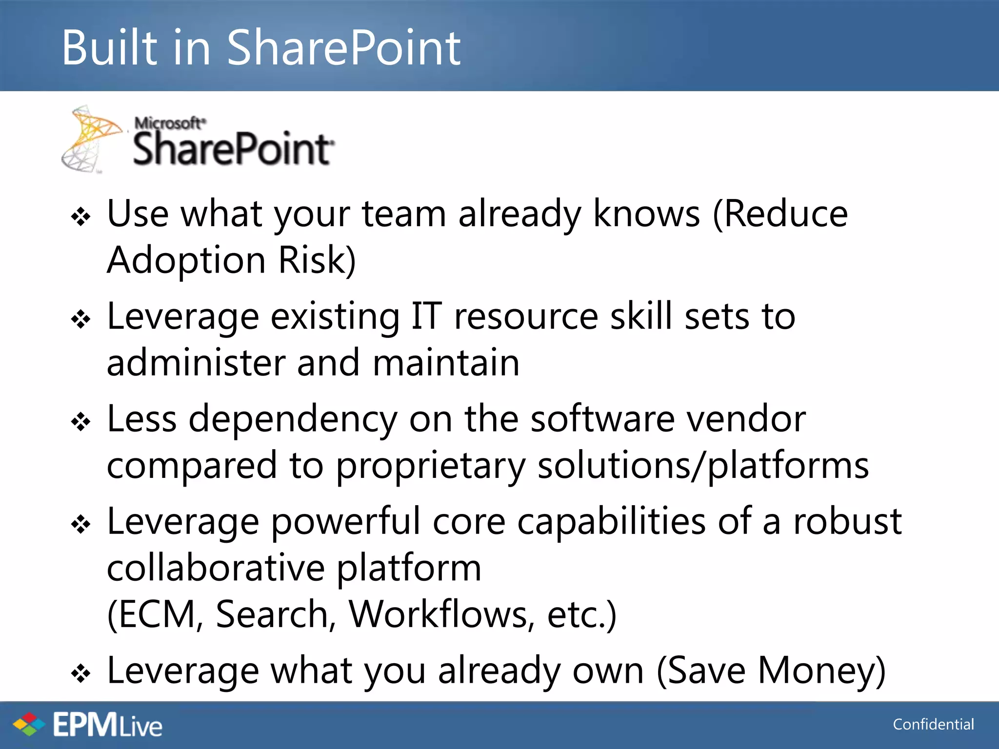 Built in SharePoint


   Use what your team already knows (Reduce
    Adoption Risk)
   Leverage existing IT resource skill sets to
    administer and maintain
   Less dependency on the software vendor
    compared to proprietary solutions/platforms
   Leverage powerful core capabilities of a robust
    collaborative platform
    (ECM, Search, Workflows, etc.)
   Leverage what you already own (Save Money)
                                                  Confidential
 