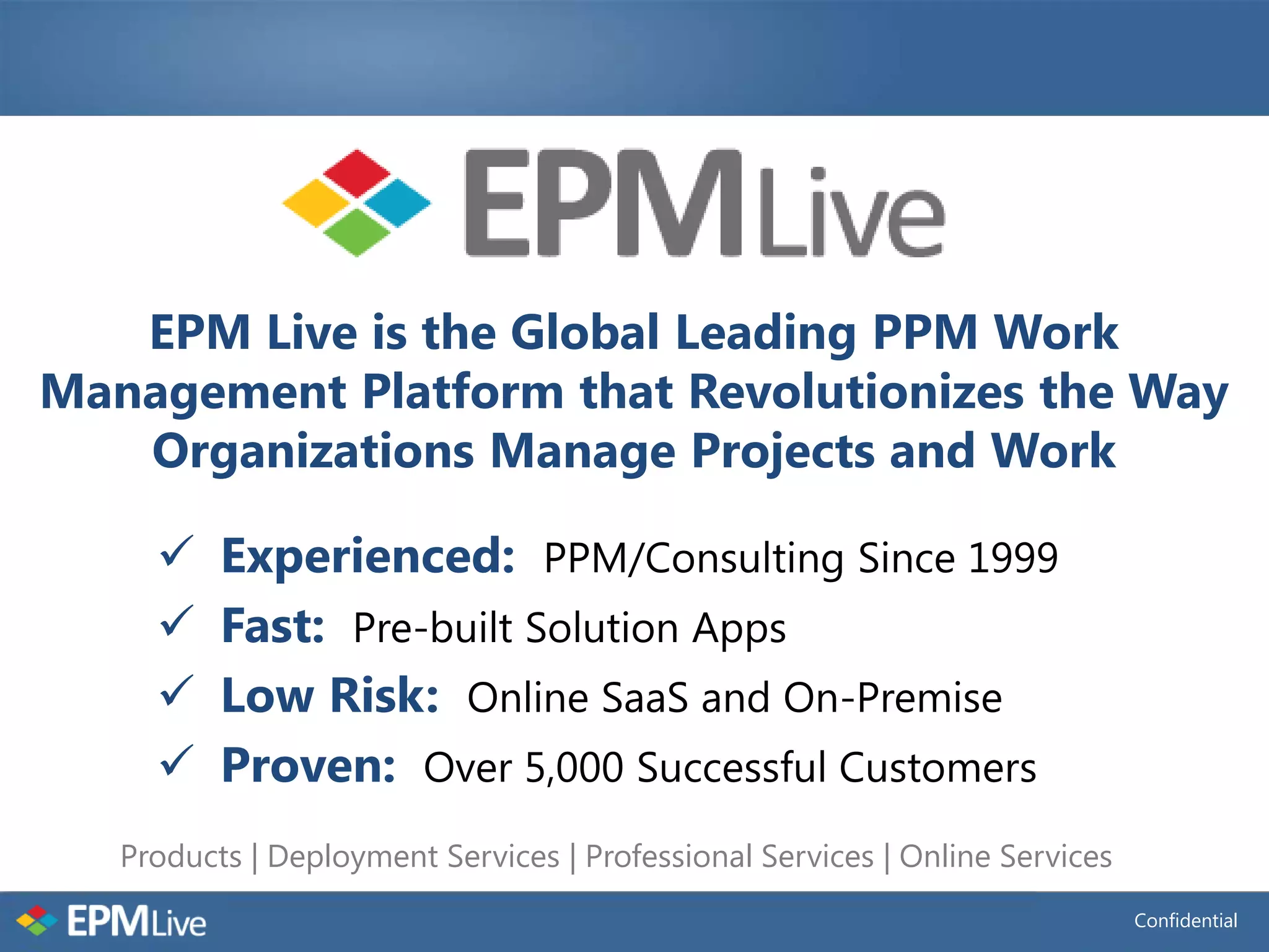 EPM Live is the Global Leading PPM Work
Management Platform that Revolutionizes the Way
   Organizations Manage Projects and Work

         Experienced: PPM/Consulting Since 1999
         Fast: Pre-built Solution Apps
         Low Risk: Online SaaS and On-Premise
         Proven: Over 5,000 Successful Customers
   Products | Deployment Services | Professional Services | Online Services
                                                                              Confidential
 