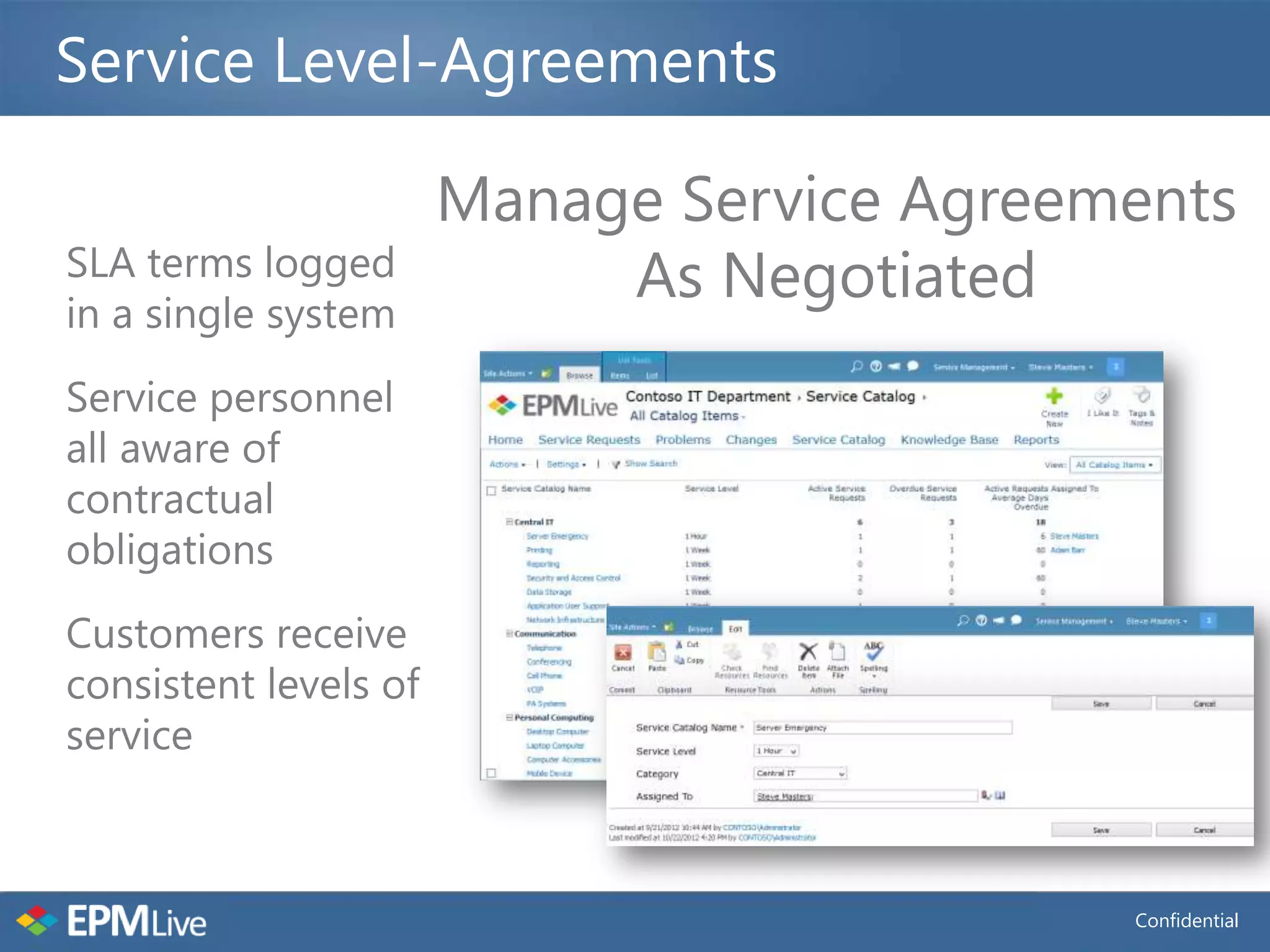Service Level-Agreements

                       Manage Service Agreements
SLA terms logged
in a single system
                            As Negotiated
Service personnel
all aware of
contractual
obligations
Customers receive
consistent levels of
service



                                            Confidential
 