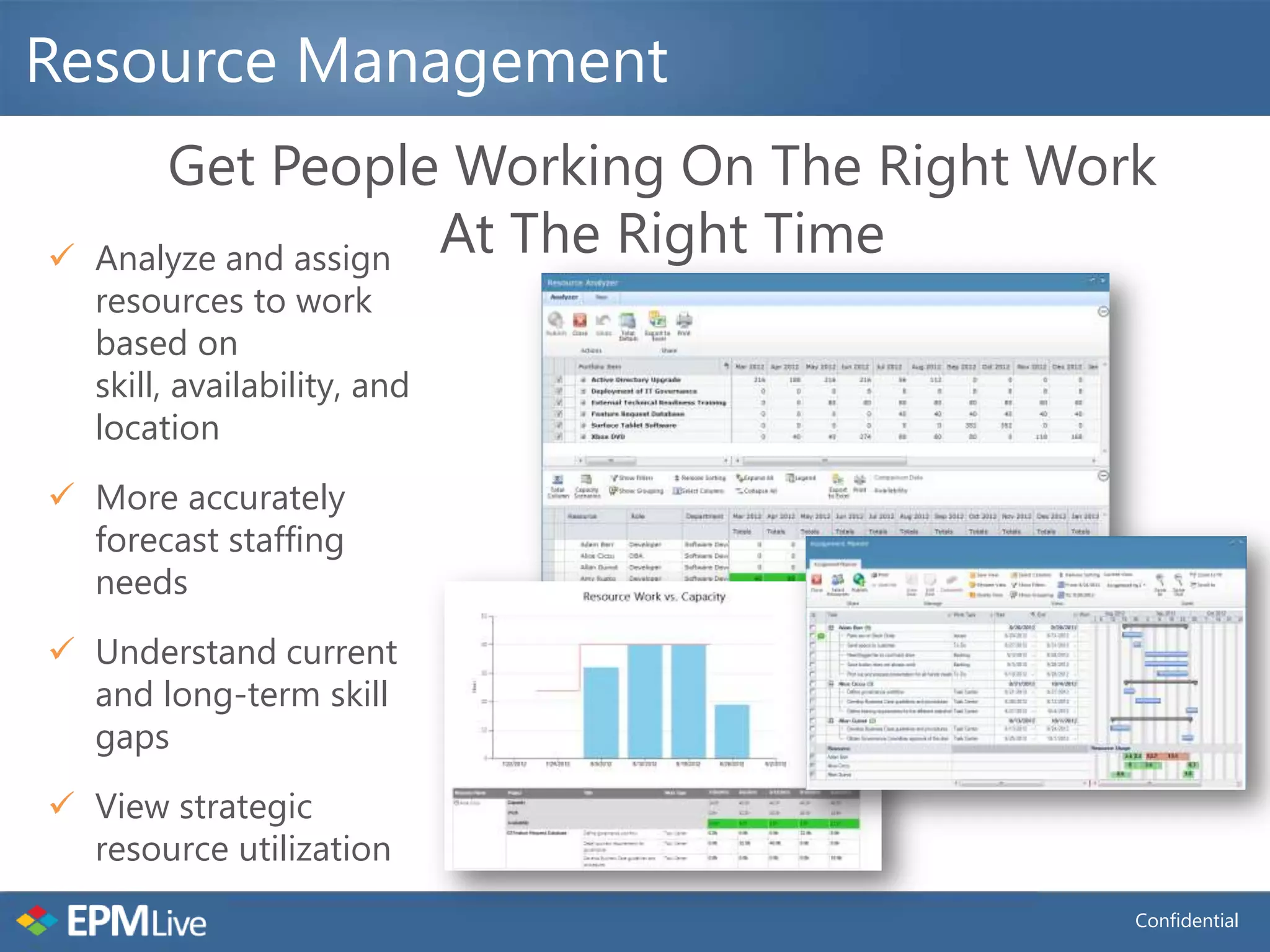 Resource Management
        Get People Working On The Right Work
   Analyze and assign At The Right Time
    resources to work
    based on
    skill, availability, and
    location
 More accurately
  forecast staffing
  needs
 Understand current
  and long-term skill
  gaps
 View strategic
  resource utilization
                                           Confidential
 