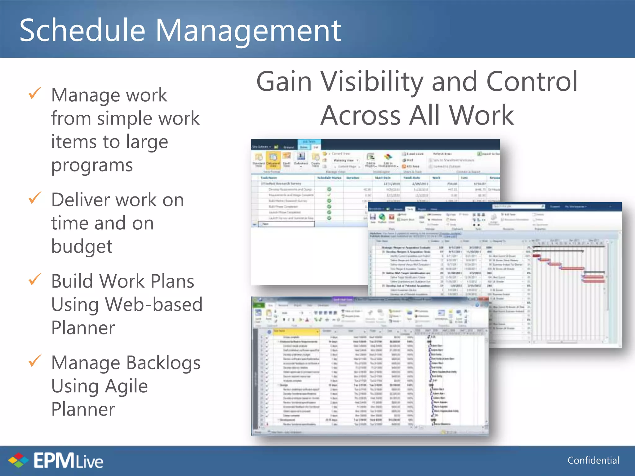 Schedule Management
 Manage work
                     Gain Visibility and Control
  from simple work        Across All Work
  items to large
  programs
 Deliver work on
  time and on
  budget
 Build Work Plans
  Using Web-based
  Planner
 Manage Backlogs
  Using Agile
  Planner

                                               Confidential
 