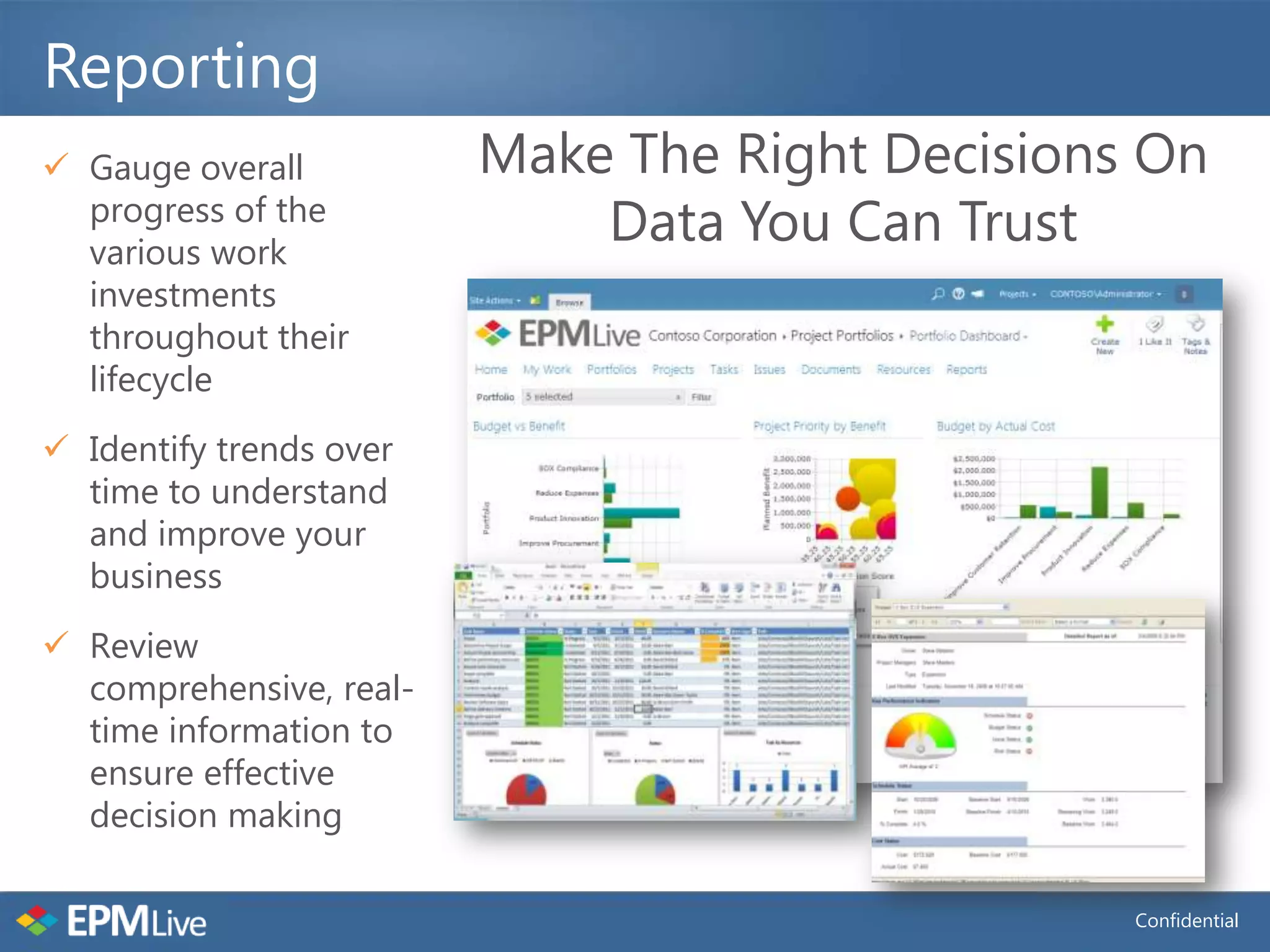 Reporting
 Gauge overall          Make The Right Decisions On
  progress of the
  various work
                             Data You Can Trust
  investments
  throughout their
  lifecycle
 Identify trends over
  time to understand
  and improve your
  business
 Review
  comprehensive, real-
  time information to
  ensure effective
  decision making

                                                 Confidential
 