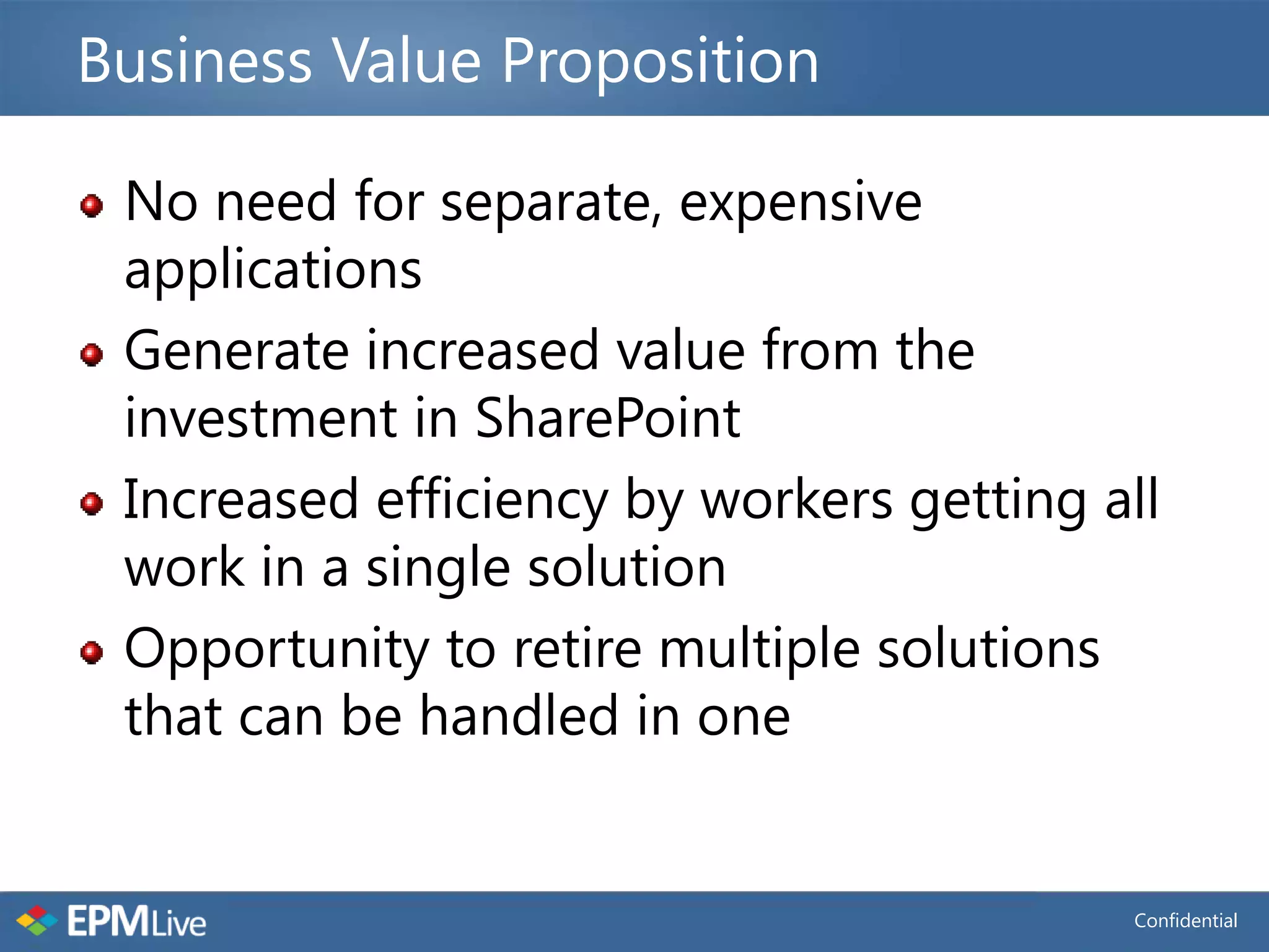 Business Value Proposition

 No need for separate, expensive
 applications
 Generate increased value from the
 investment in SharePoint
 Increased efficiency by workers getting all
 work in a single solution
 Opportunity to retire multiple solutions
 that can be handled in one


                                          Confidential
 