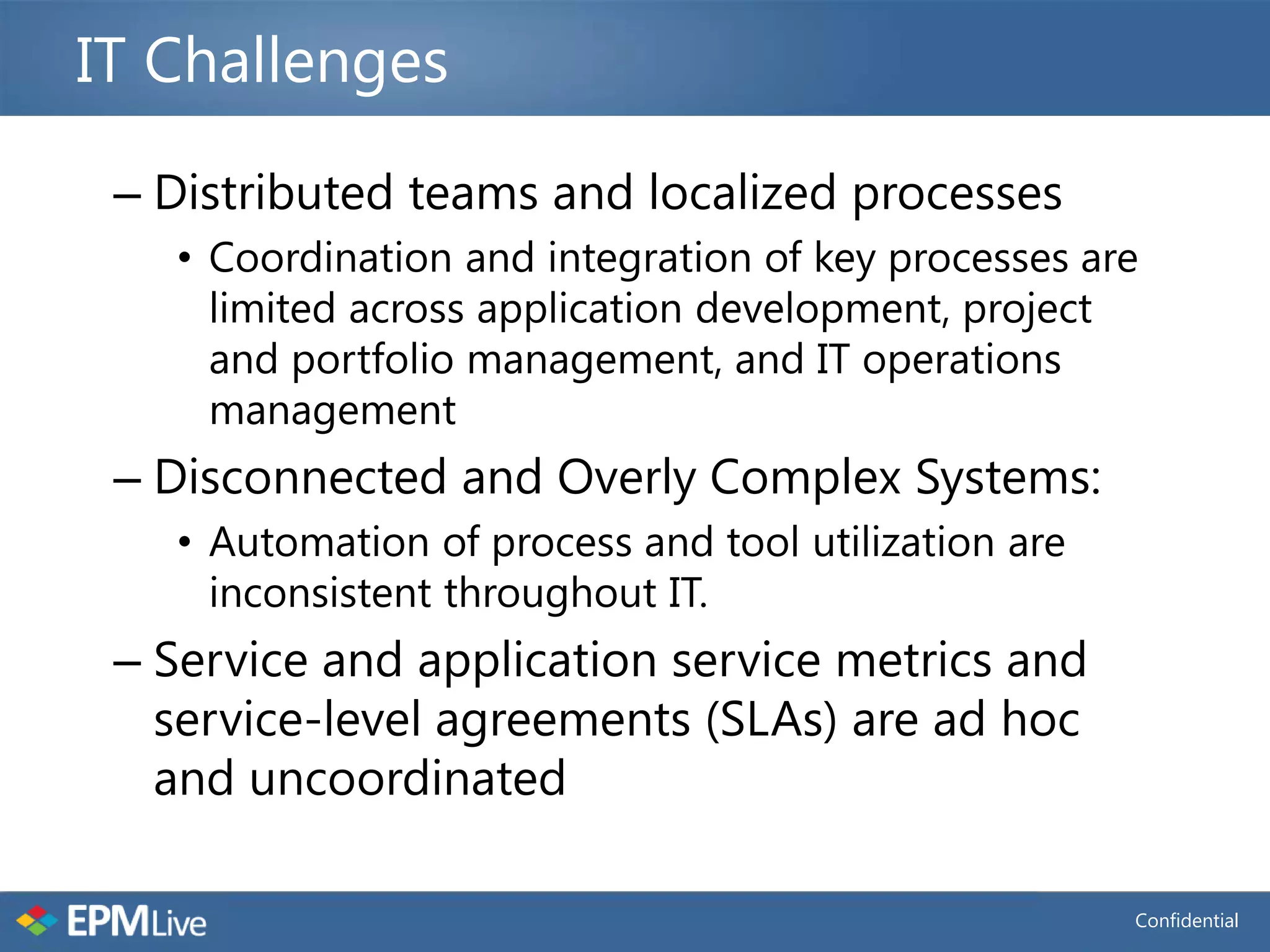 IT Challenges

 – Distributed teams and localized processes
   • Coordination and integration of key processes are
     limited across application development, project
     and portfolio management, and IT operations
     management
 – Disconnected and Overly Complex Systems:
   • Automation of process and tool utilization are
     inconsistent throughout IT.
 – Service and application service metrics and
   service-level agreements (SLAs) are ad hoc
   and uncoordinated

                                                      Confidential
 