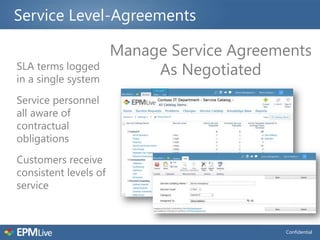 Service Level-Agreements

                       Manage Service Agreements
SLA terms logged
in a single system
                            As Negotiated
Service personnel
all aware of
contractual
obligations
Customers receive
consistent levels of
service



                                            Confidential
 