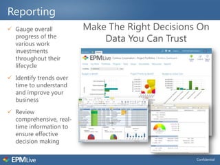 Reporting
 Gauge overall          Make The Right Decisions On
  progress of the
  various work
                             Data You Can Trust
  investments
  throughout their
  lifecycle
 Identify trends over
  time to understand
  and improve your
  business
 Review
  comprehensive, real-
  time information to
  ensure effective
  decision making

                                                 Confidential
 