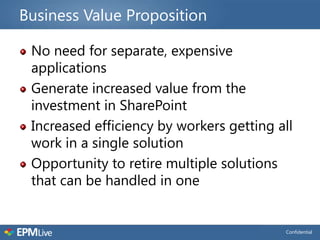 Business Value Proposition

 No need for separate, expensive
 applications
 Generate increased value from the
 investment in SharePoint
 Increased efficiency by workers getting all
 work in a single solution
 Opportunity to retire multiple solutions
 that can be handled in one


                                          Confidential
 