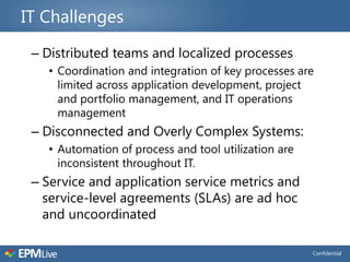 IT Challenges

 – Distributed teams and localized processes
   • Coordination and integration of key processes are
     limited across application development, project
     and portfolio management, and IT operations
     management
 – Disconnected and Overly Complex Systems:
   • Automation of process and tool utilization are
     inconsistent throughout IT.
 – Service and application service metrics and
   service-level agreements (SLAs) are ad hoc
   and uncoordinated

                                                      Confidential
 