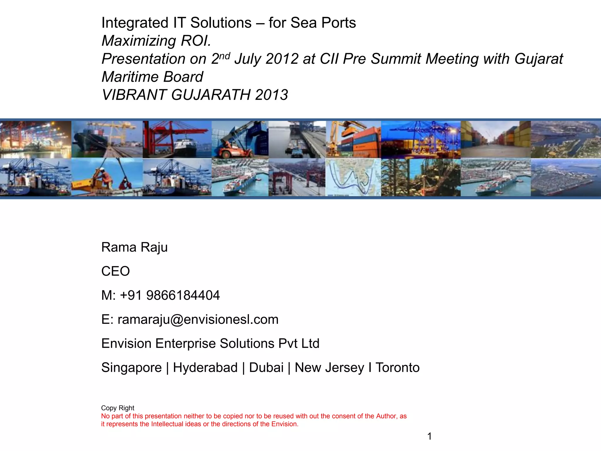 1
Rama Raju
CEO
M: +91 9866184404
E: ramaraju@envisionesl.com
Envision Enterprise Solutions Pvt Ltd
Singapore | Hyderabad | Dubai | New Jersey I Toronto
Integrated IT Solutions – for Sea Ports
Maximizing ROI.
Presentation on 2nd July 2012 at CII Pre Summit Meeting with Gujarat
Maritime Board
VIBRANT GUJARATH 2013
Copy Right
No part of this presentation neither to be copied nor to be reused with out the consent of the Author, as
it represents the Intellectual ideas or the directions of the Envision.
 