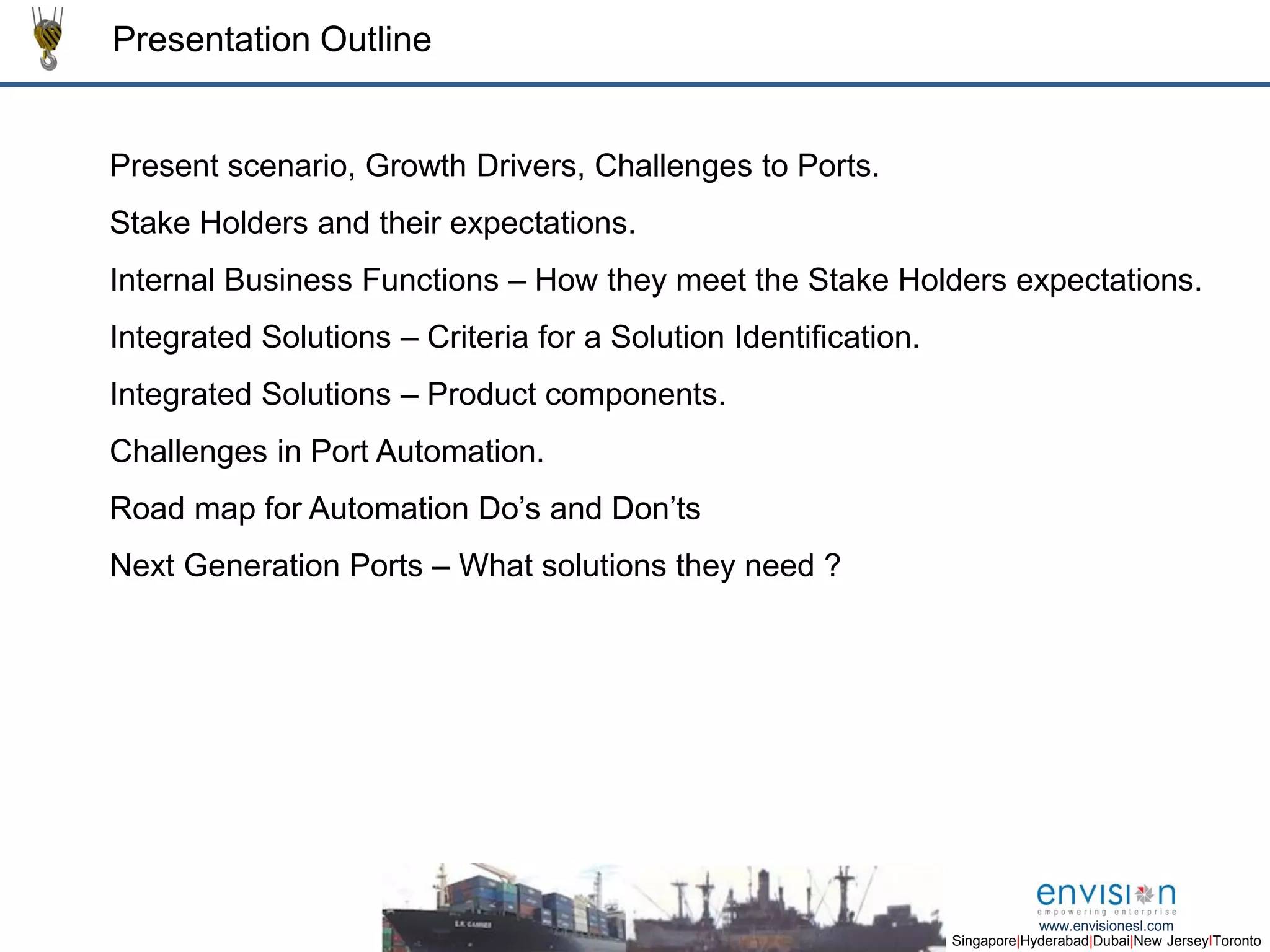 2
Singapore|Hyderabad|Dubai|New JerseyIToronto
www.envisionesl.com
Presentation Outline
Present scenario, Growth Drivers, Challenges to Ports.
Stake Holders and their expectations.
Internal Business Functions – How they meet the Stake Holders expectations.
Integrated Solutions – Criteria for a Solution Identification.
Integrated Solutions – Product components.
Challenges in Port Automation.
Road map for Automation Do’s and Don’ts
Next Generation Ports – What solutions they need ?
 