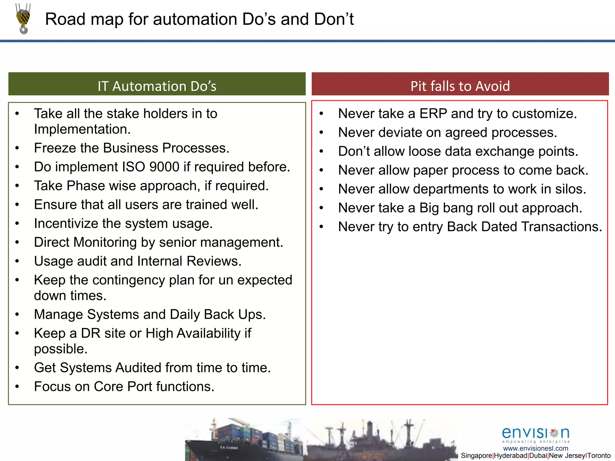 9
Singapore|Hyderabad|Dubai|New JerseyIToronto
www.envisionesl.com
Road map for automation Do’s and Don’t
Pit falls to AvoidIT Automation Do’s
Key Result AreasKey Result Areas
• Take all the stake holders in to
Implementation.
• Freeze the Business Processes.
• Do implement ISO 9000 if required before.
• Take Phase wise approach, if required.
• Ensure that all users are trained well.
• Incentivize the system usage.
• Direct Monitoring by senior management.
• Usage audit and Internal Reviews.
• Keep the contingency plan for un expected
down times.
• Manage Systems and Daily Back Ups.
• Keep a DR site or High Availability if
possible.
• Get Systems Audited from time to time.
• Focus on Core Port functions.
• Never take a ERP and try to customize.
• Never deviate on agreed processes.
• Don’t allow loose data exchange points.
• Never allow paper process to come back.
• Never allow departments to work in silos.
• Never take a Big bang roll out approach.
• Never try to entry Back Dated Transactions.
 