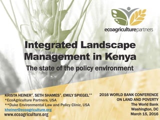 Integrated Landscape
Management in Kenya
The state of the policy environment
KRISTA HEINER*, SETH SHAMES*, EMILY SPIEGEL**
*EcoAgriculture Partners, USA
**Duke Environmental Law and Policy Clinic, USA
kheiner@ecoagriculture.org
2016 WORLD BANK CONFERENCE
ON LAND AND POVERTY
The World Bank
Washington, DC
March 15, 2016
 