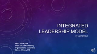 INTEGRATED
LEADERSHIP MODEL
BY LISA TERNEUS

Fall 2, 2013-2014
ORLD 501 Contemporary
Organizational Leadership
Steven Winton, PhD

 