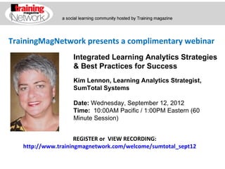 TrainingMagNetwork presents a complimentary webinar
             Integrated Learning Analytics Strategies
             & Best Practices for Success
             Kim Lennon, Learning Analytics Strategist,
             SumTotal Systems

             Date: Wednesday, September 12, 2012
             Time:  10:00AM Pacific / 1:00PM Eastern (60 Minute 
             Session)


                     REGISTER or VIEW RECORDING:
   http://www.trainingmagnetwork.com/welcome/sumtotal_sept12
 