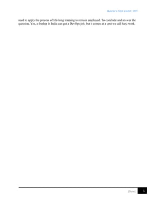 Quoras’s most asked | IIHT
3[Date]
need to apply the process of life-long learning to remain employed. To conclude and answer the
question, Yes, a fresher in India can get a DevOps job, but it comes at a cost we call hard work.
 