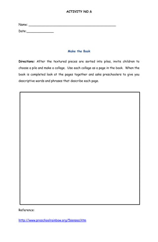 ACTIVITY NO.6
Name: _____________________________________________
Date:______________
Make the Book
Directions: After the textured pieces are sorted into piles, invite children to
choose a pile and make a collage. Use each collage as a page in the book. When the
book is completed look at the pages together and asks preschoolers to give you
descriptive words and phrases that describe each page.
Reference:
http://www.preschoolrainbow.org/5senses.htm
 