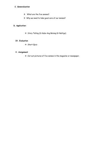 C. Generalization
 What are the five senses?
 Why we need to take good care of our senses?
D. Application:
 Story Telling (Si Kabo Ang Batang Di Naliligo)
IV. Evaluation
 Short Quiz
V. Assignment
 Cut-out pictures of five senses in the magazine or newspaper.
 