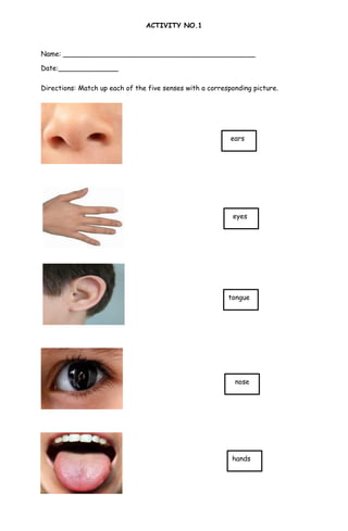 eyes
hands
ears
tongue
ACTIVITY NO.1
Name: _____________________________________________
Date:______________
Directions: Match up each of the five senses with a corresponding picture.
nose
 
