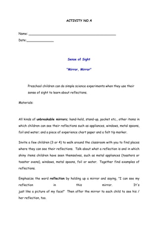 ACTIVITY NO.4
Name: _____________________________________________
Date:______________
Sense of Sight
"Mirror, Mirror"
Preschool children can do simple science experiments when they use their
sense of sight to learn about reflections.
Materials:
All kinds of unbreakable mirrors; hand-held, stand-up, pocket etc., other items in
which children can see their reflections such as appliances, windows, metal spoons,
foil and water; and a piece of experience chart paper and a felt tip marker.
Invite a few children (3 or 4) to walk around the classroom with you to find places
where they can see their reflections. Talk about what a reflection is and in which
shiny items children have seen themselves, such as metal appliances (toasters or
toaster ovens), windows, metal spoons, foil or water. Together find examples of
reflections.
Emphasize the word reflection by holding up a mirror and saying, "I can see my
reflection in this mirror. It's
just like a picture of my face!" Then offer the mirror to each child to see his /
her reflection, too.
 