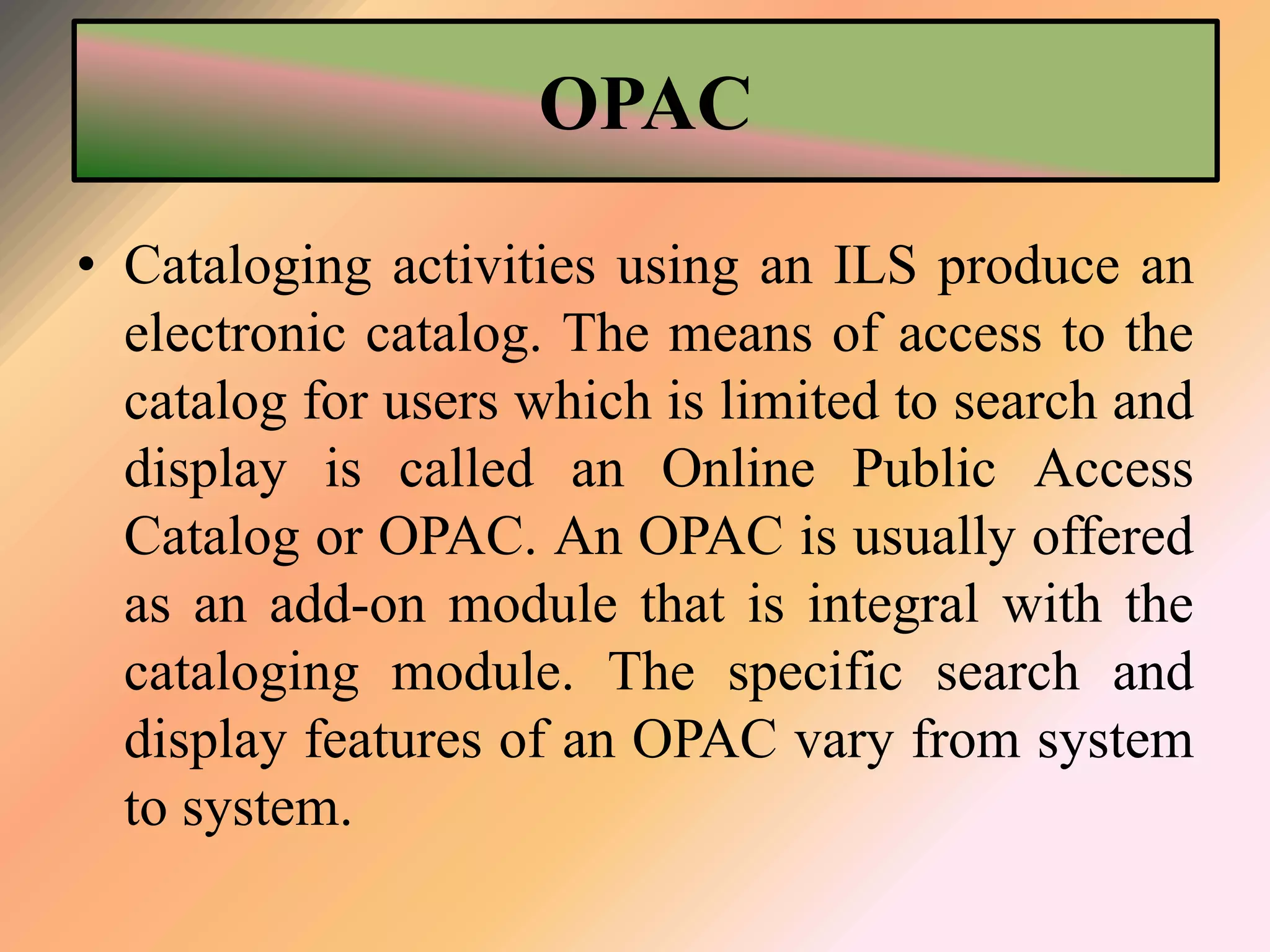 OPAC
• Cataloging activities using an ILS produce an
electronic catalog. The means of access to the
catalog for users which is limited to search and
display is called an Online Public Access
Catalog or OPAC. An OPAC is usually offered
as an add-on module that is integral with the
cataloging module. The specific search and
display features of an OPAC vary from system
to system.
 
